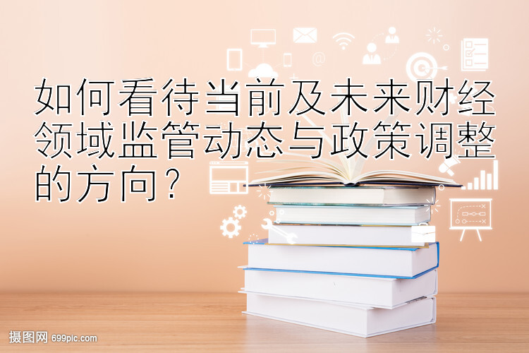 如何看待当前及未来财经领域监管动态与政策调整的方向？