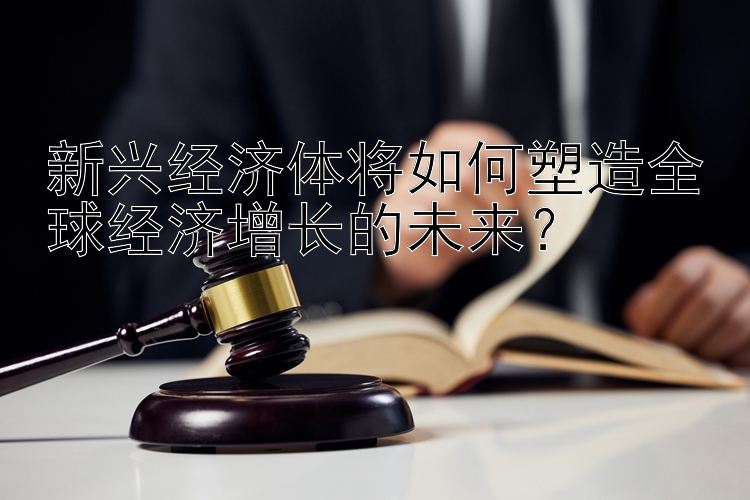 新兴经济体将如何塑造全球经济增长的未来？