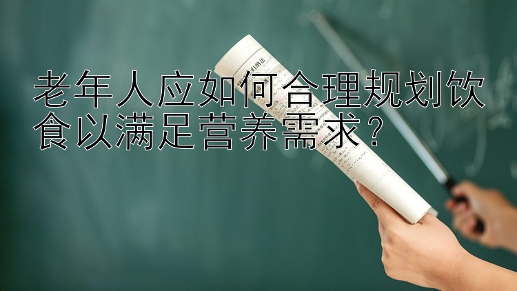 老年人应如何合理规划饮食以满足营养需求？