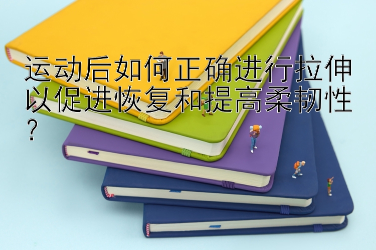 运动后如何正确进行拉伸以促进恢复和提高柔韧性？