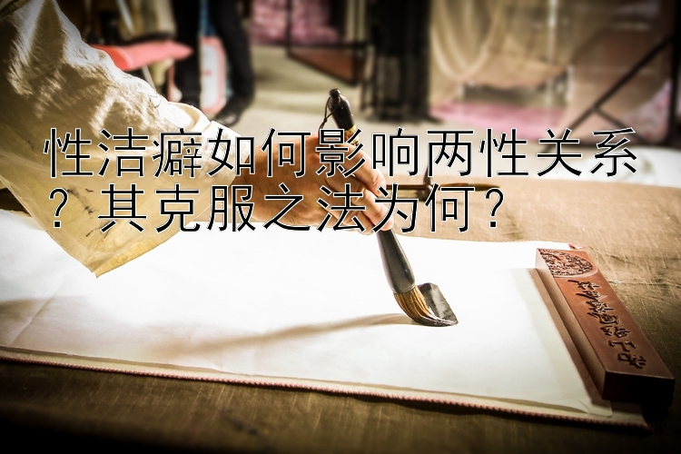 性洁癖如何影响两性关系？其克服之法为何？