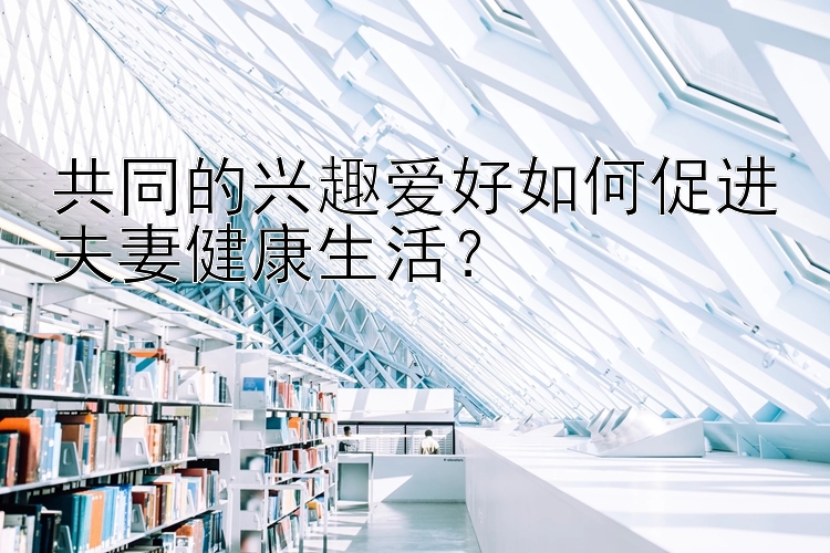 共同的兴趣爱好如何促进夫妻健康生活？