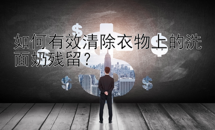 如何有效清除衣物上的洗面奶残留？