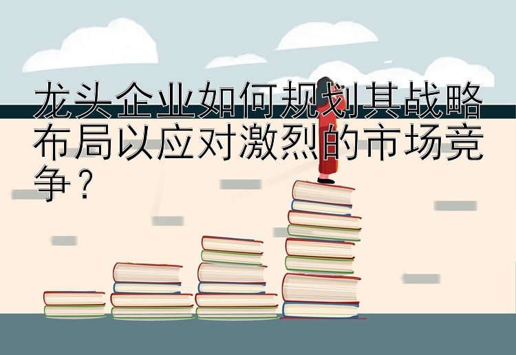 龙头企业如何规划其战略布局以应对激烈的市场竞争？