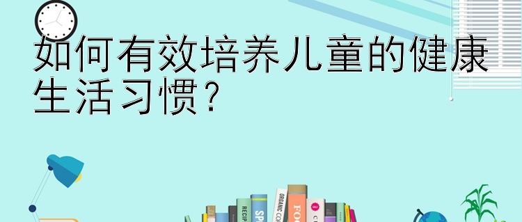 如何有效培养儿童的健康生活习惯？