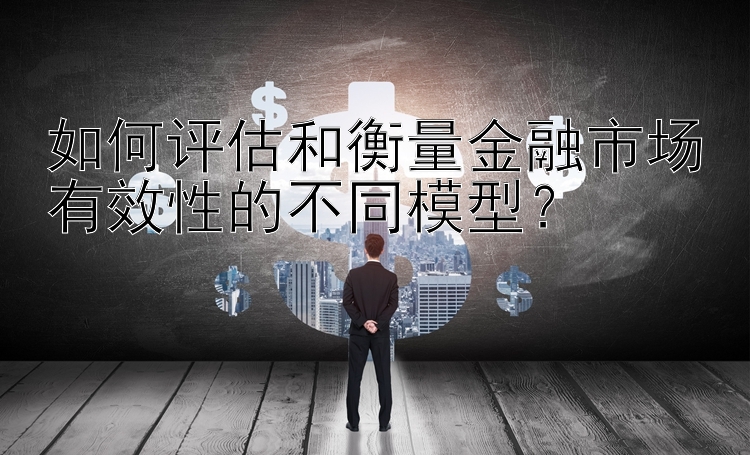 如何评估和衡量金融市场有效性的不同模型？