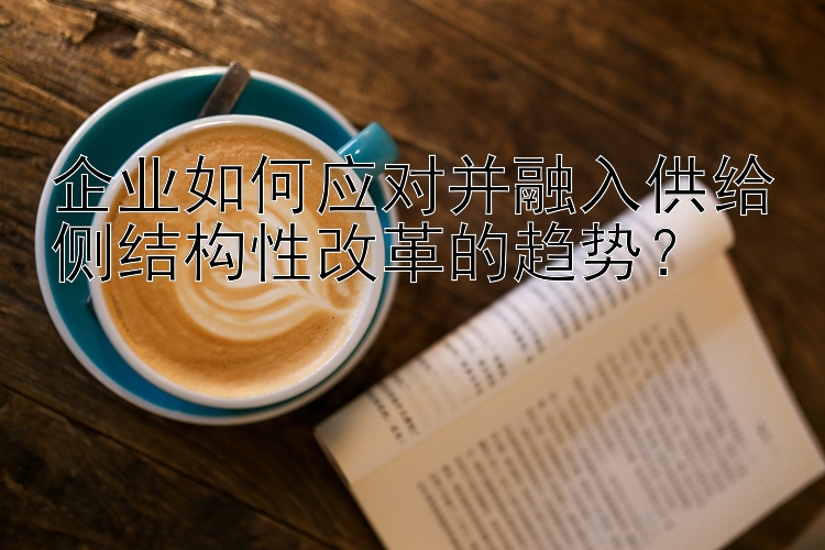 企业如何应对并融入供给侧结构性改革的趋势？