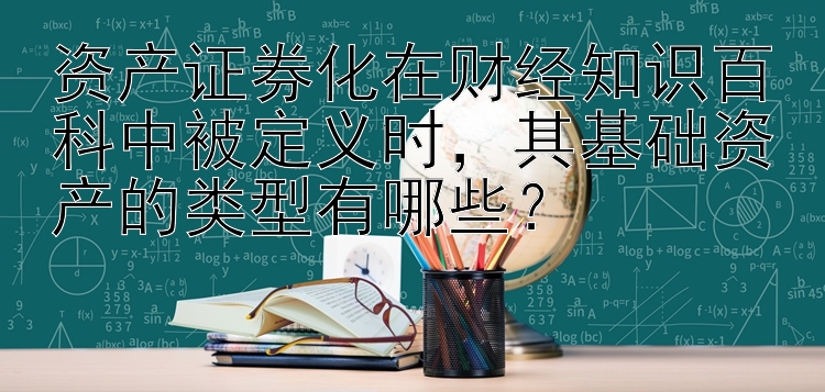 资产证券化在财经知识百科中被定义时，其基础资产的类型有哪些？