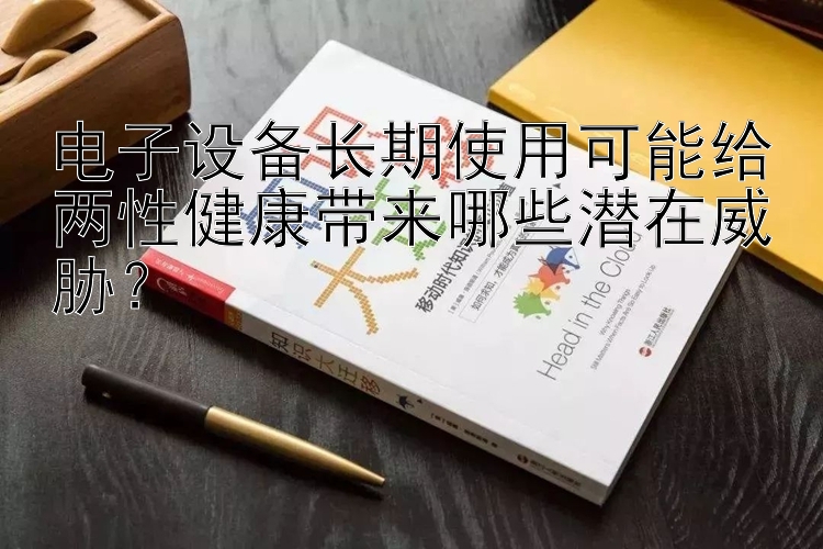 电子设备长期使用可能给两性健康带来哪些潜在威胁？