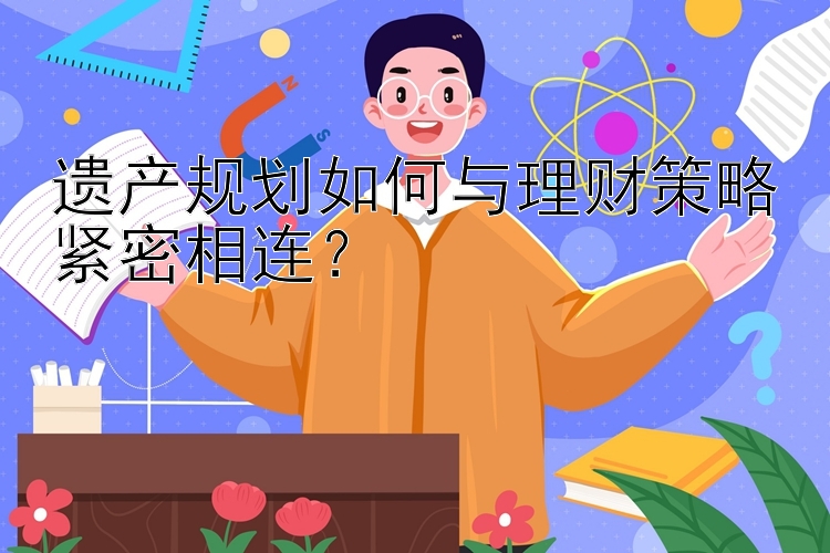 遗产规划如何与理财策略紧密相连？