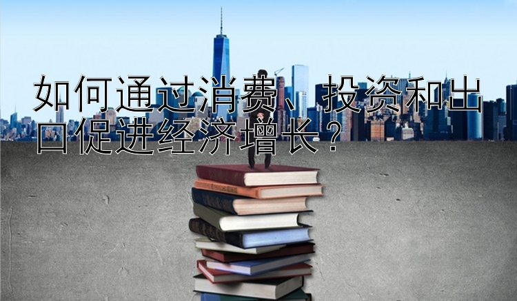 如何通过消费、投资和出口促进经济增长？