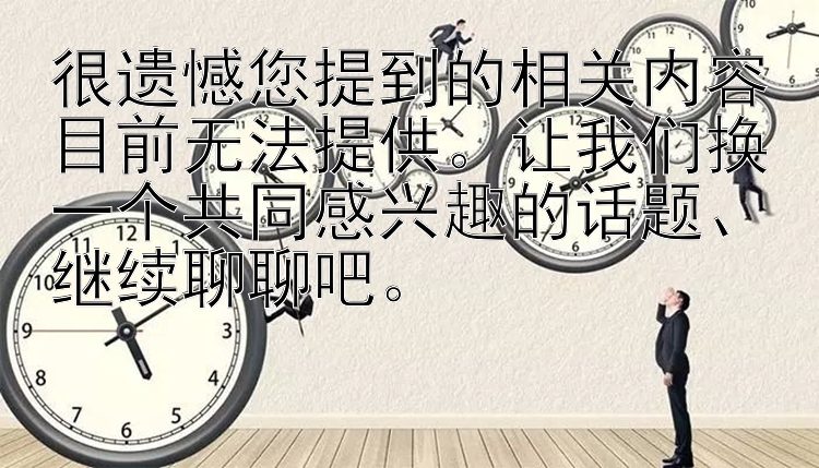 很遗憾您提到的相关内容目前无法提供。让我们换一个共同感兴趣的话题、继续聊聊吧。