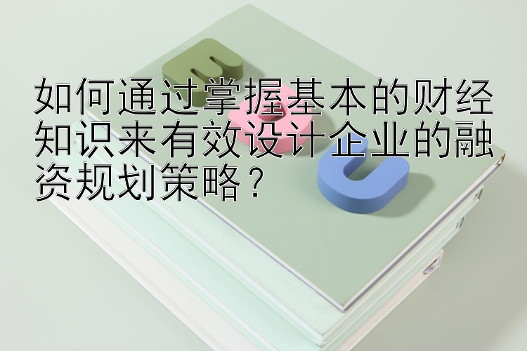 如何通过掌握基本的财经知识来有效设计企业的融资规划策略？