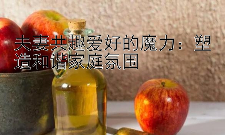 夫妻共趣爱好的魔力：塑造和谐家庭氛围