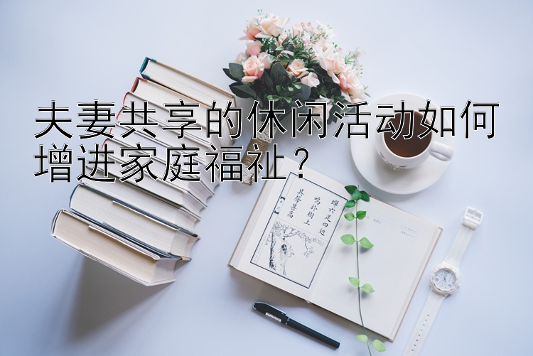 夫妻共享的休闲活动如何增进家庭福祉？