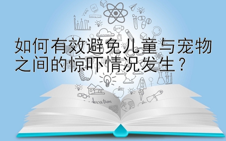 如何有效避免儿童与宠物之间的惊吓情况发生？