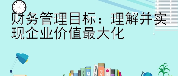 财务管理目标：理解并实现企业价值最大化