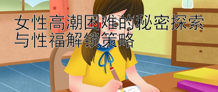 女性高潮困难的秘密探索与性福解锁策略