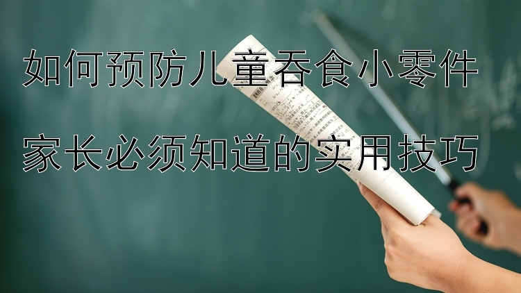 如何预防儿童吞食小零件  
家长必须知道的实用技巧