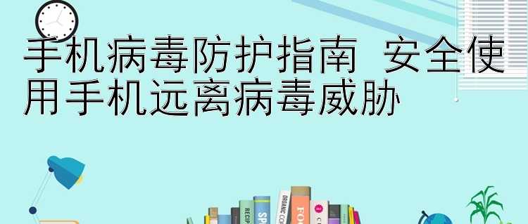 手机病毒防护指南 安全使用手机远离病毒威胁