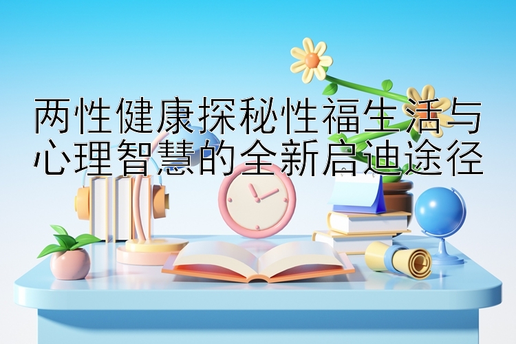 两性健康探秘性福生活与心理智慧的全新启迪途径