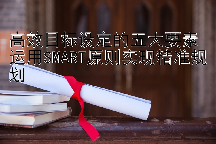 高效目标设定的五大要素 运用SMART原则实现精准规划