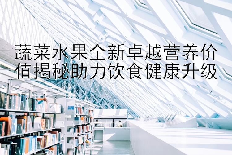 蔬菜水果全新卓越营养价值揭秘助力饮食健康升级