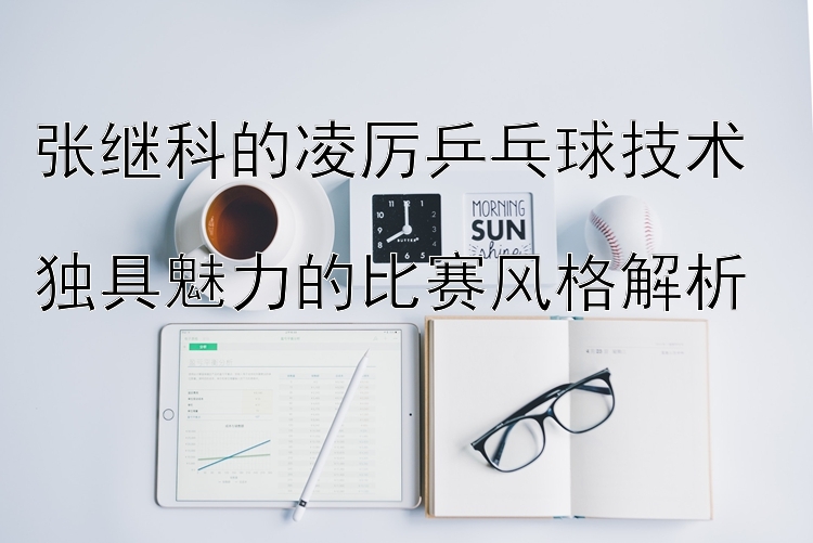 张继科的凌厉乒乓球技术  
独具魅力的比赛风格解析