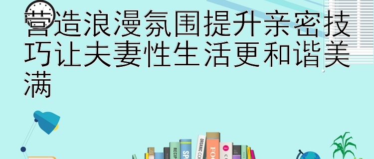 营造浪漫氛围提升亲密技巧让夫妻性生活更和谐美满