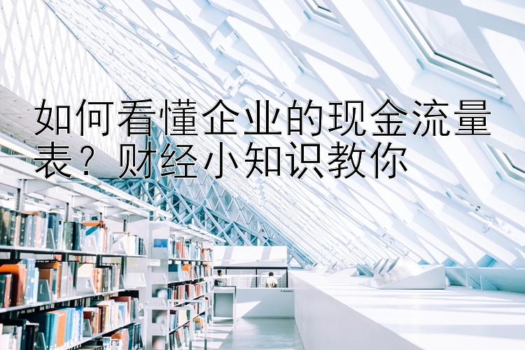 如何看懂企业的现金流量表？财经小知识教你