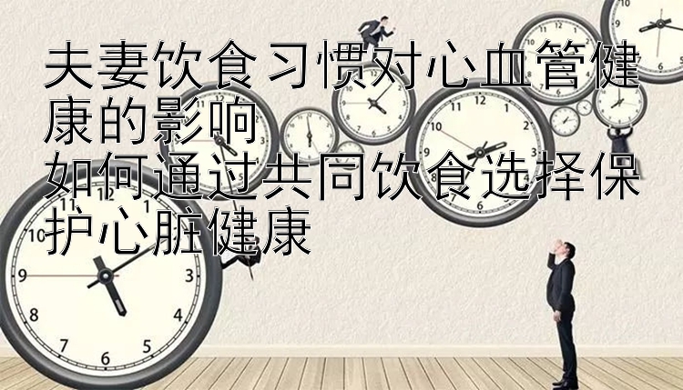 夫妻饮食习惯对心血管健康的影响  
如何通过共同饮食选择保护心脏健康