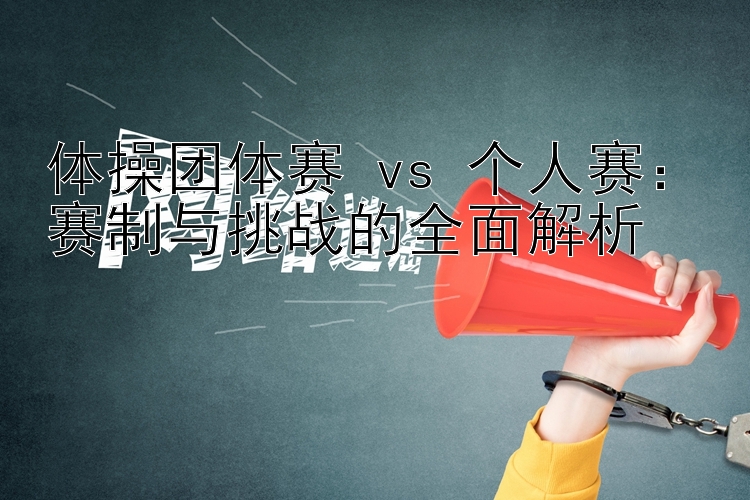 体操团体赛 vs 个人赛：赛制与挑战的全面解析