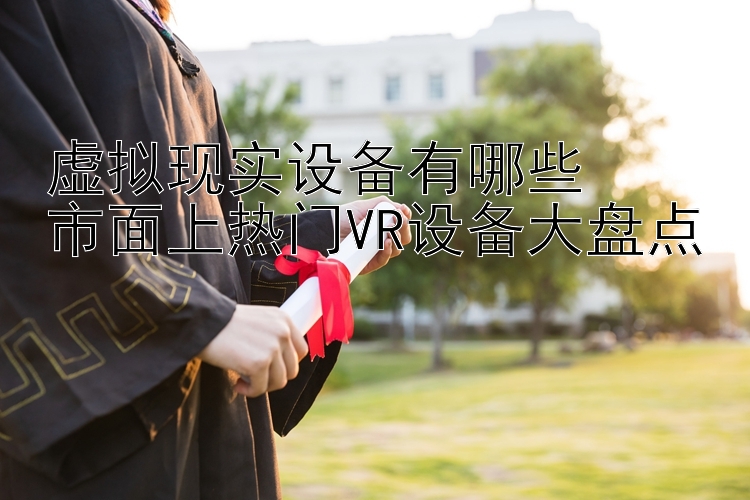 虚拟现实设备有哪些  
市面上热门VR设备大盘点