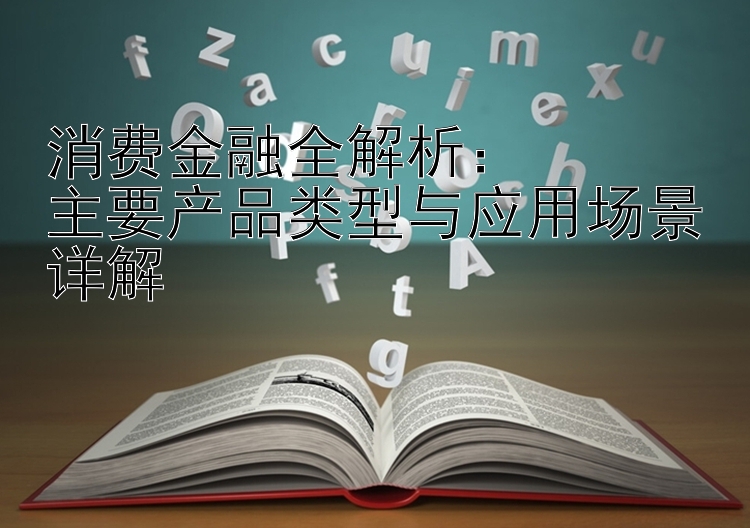 消费金融全解析：  
主要产品类型与应用场景详解