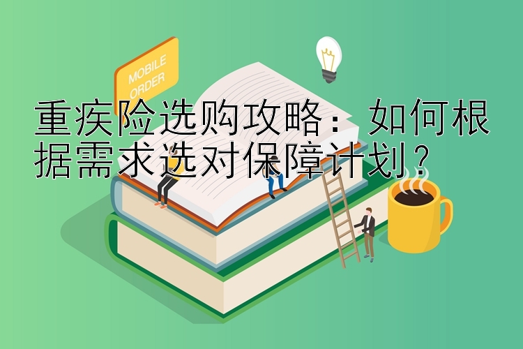 重疾险选购攻略：如何根据需求选对保障计划？