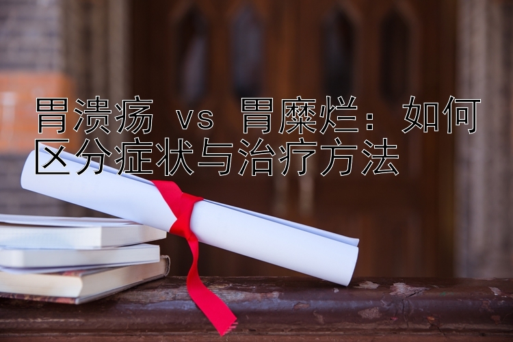 胃溃疡 vs 胃糜烂：如何区分症状与治疗方法