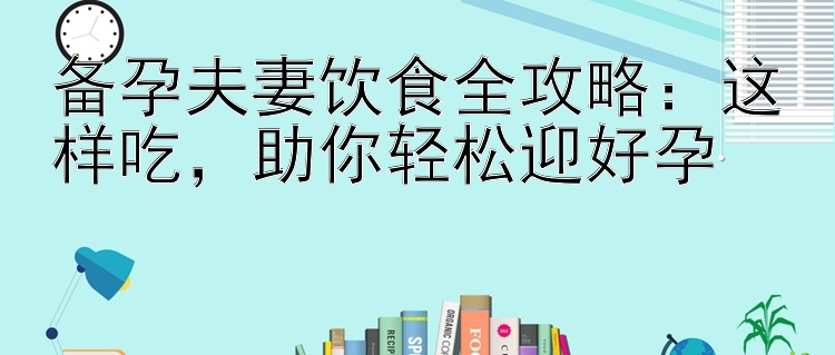 备孕夫妻饮食全攻略：这样吃，助你轻松迎好孕