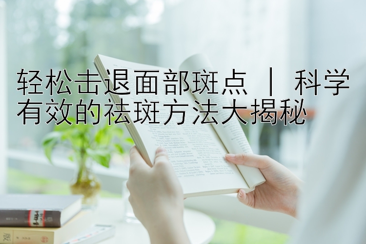 轻松击退面部斑点 | 科学有效的祛斑方法大揭秘