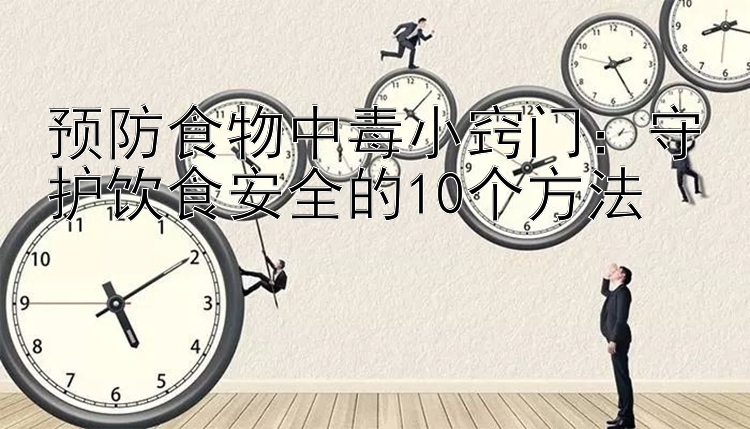 预防食物中毒小窍门：守护饮食安全的10个方法