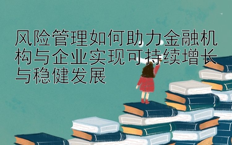 风险管理如何助力金融机构与企业实现可持续增长与稳健发展