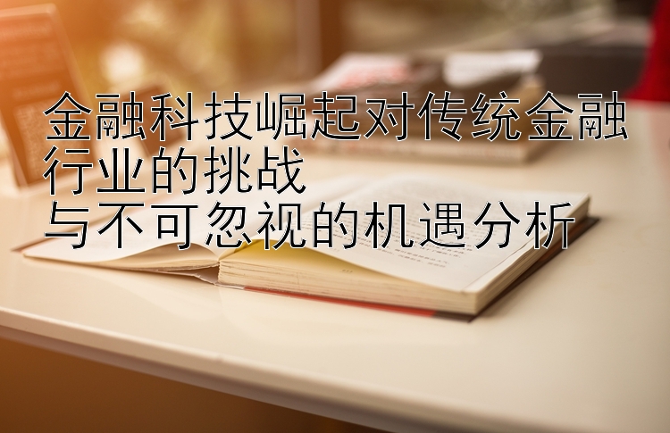 金融科技崛起对传统金融行业的挑战  
与不可忽视的机遇分析