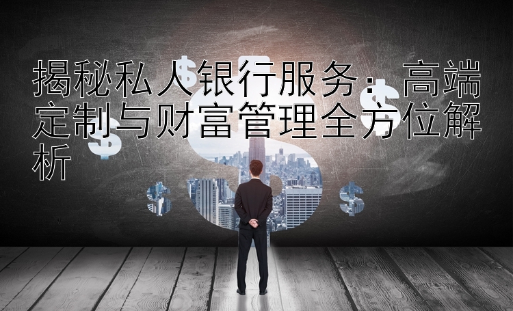 揭秘私人银行服务：高端定制与财富管理全方位解析