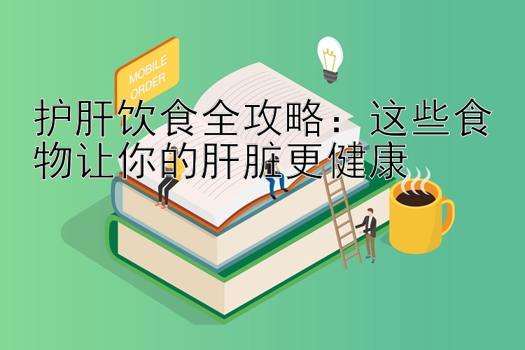 护肝饮食全攻略：这些食物让你的肝脏更健康