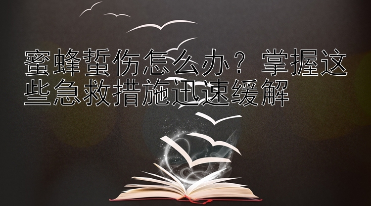 蜜蜂蜇伤怎么办？掌握这些急救措施迅速缓解