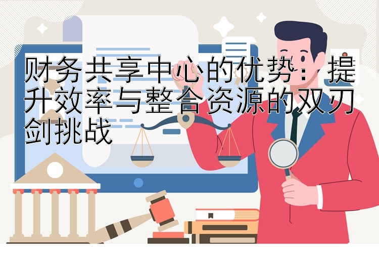 财务共享中心的优势：提升效率与整合资源的双刃剑挑战