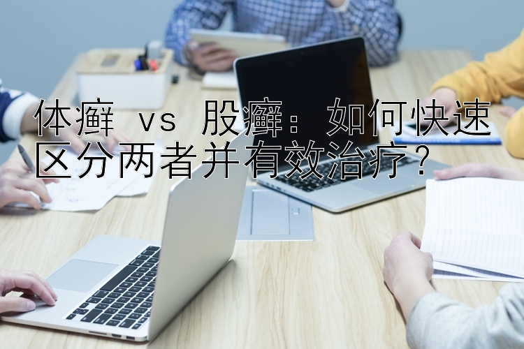 体癣 vs 股癣：如何快速区分两者并有效治疗？