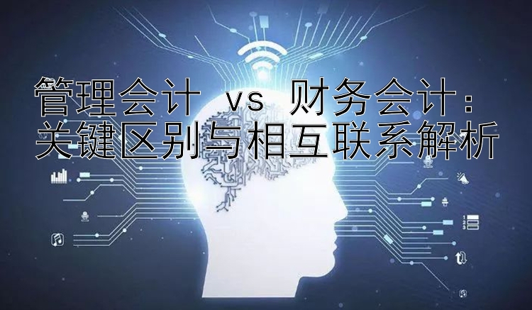 管理会计 vs 财务会计：关键区别与相互联系解析