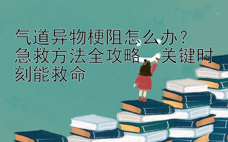 气道异物梗阻怎么办？  
急救方法全攻略，关键时刻能救命