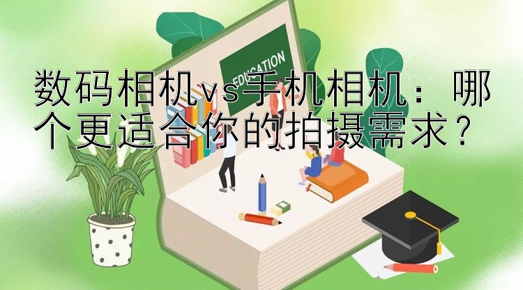 数码相机vs手机相机：哪个更适合你的拍摄需求？