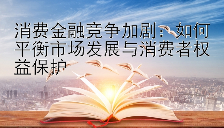 消费金融竞争加剧：如何平衡市场发展与消费者权益保护